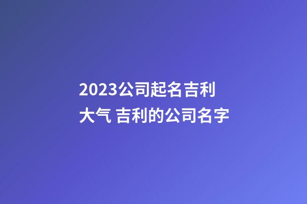 2023公司起名吉利大气 吉利的公司名字-第1张-公司起名-玄机派